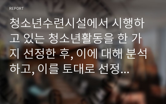 청소년수련시설에서 시행하고 있는 청소년활동을 한 가지 선정한 후, 이에 대해 분석하고, 이를 토대로 선정한 청소년활동을 활성화하기 위한 방안을 모색하여 보고서를 작성하십시오