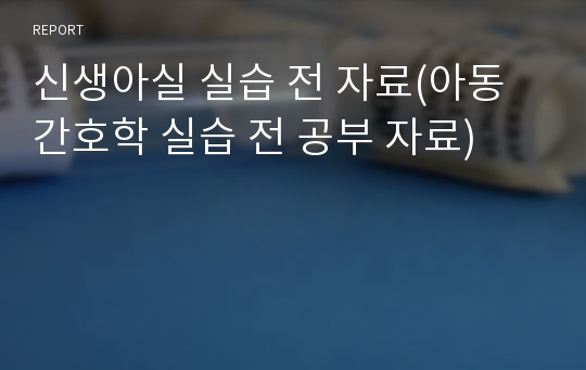 신생아실 실습 전 자료(아동간호학 실습 전 공부 자료)