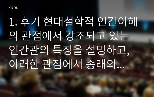 1. 후기 현대철학적 인간이해의 관점에서 강조되고 있는 인간관의 특징을 설명하고, 이러한 관점에서 종래의 과학적 인간관을 비판적으로 고찰하시오. (15점 만점) 2. 콜버그(Kohlberg)의 도덕성 발달이론을 설명하고, 그 교육적 시사점을 논하시오. (15점 만점)