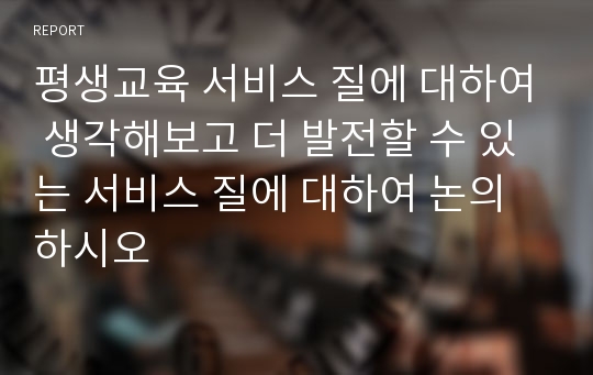 평생교육 서비스 질에 대하여 생각해보고 더 발전할 수 있는 서비스 질에 대하여 논의하시오