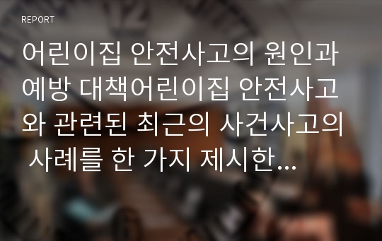 어린이집 안전사고의 원인과 예방 대책어린이집 안전사고와 관련된 최근의 사건사고의 사례를 한 가지 제시한 후 사고의 원인, 예방차원의 대책을 정리해봅시다.