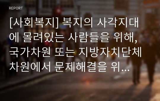 [사회복지] 복지의 사각지대에 몰려있는 사람들을 위해, 국가차원 또는 지방자치단체 차원에서 문제해결을 위한 사회복지전담공무원에 대한 증원계획 등 해결방안을 자신의 견해로 작성하시오