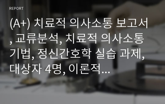 (A+) 치료적 의사소통 보고서, 교류분석, 치료적 의사소통 기법, 정신간호학 실습 과제, 대상자 4명, 이론적 근거