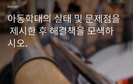 아동학대의 실태 및 문제점을 제시한 후 해결책을 모색하시오.