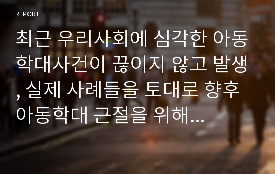 최근 우리사회에 심각한 아동학대사건이 끊이지 않고 발생, 실제 사례들을 토대로 향후 아동학대 근절을 위해 가장 우선되어야 할 사회적 과제 서술