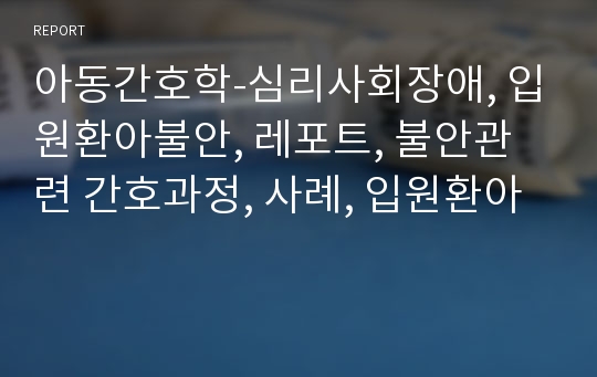 아동간호학-심리사회장애, 입원환아불안, 레포트, 불안관련 간호과정, 사례, 입원환아