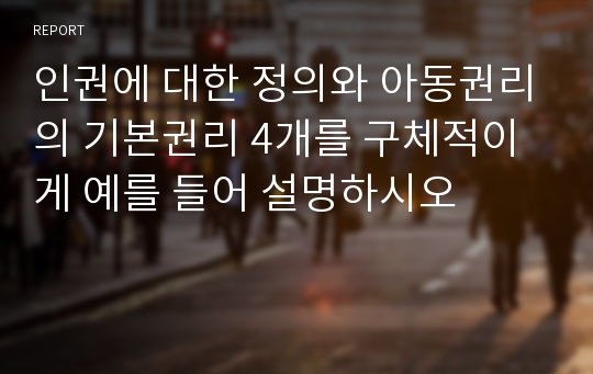 인권에 대한 정의와 아동권리의 기본권리 4개를 구체적이게 예를 들어 설명하시오