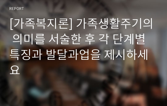 [가족복지론] 가족생활주기의 의미를 서술한 후 각 단계별 특징과 발달과업을 제시하세요