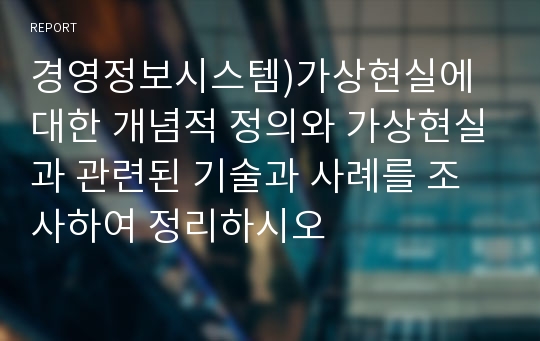 경영정보시스템)가상현실에 대한 개념적 정의와 가상현실과 관련된 기술과 사례를 조사하여 정리하시오