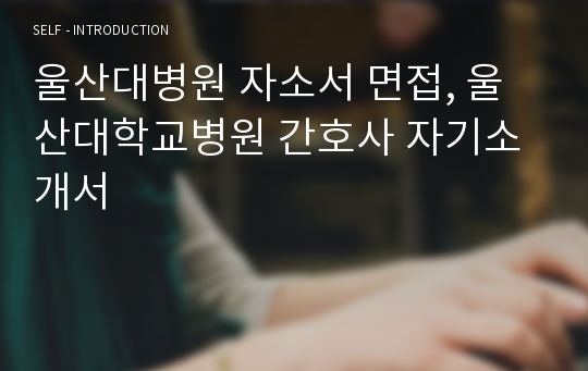 울산대병원 자소서 면접, 울산대학교병원 간호사 자기소개서