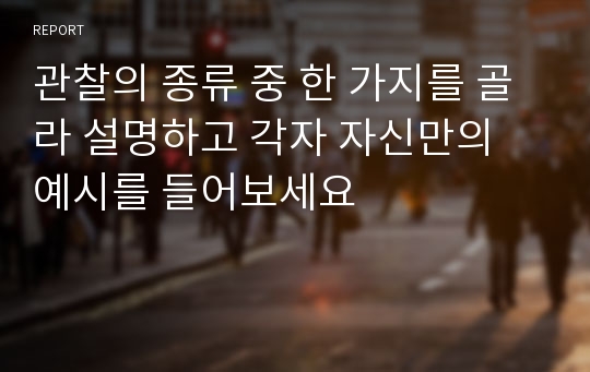 관찰의 종류 중 한 가지를 골라 설명하고 각자 자신만의 예시를 들어보세요