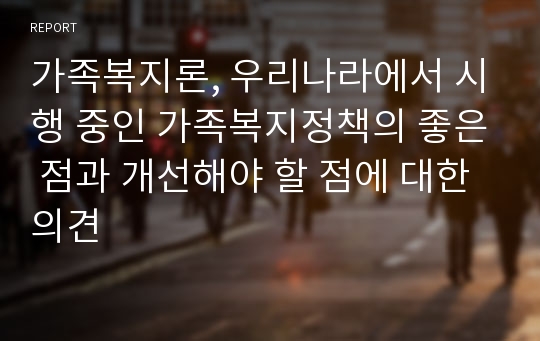 가족복지론, 우리나라에서 시행 중인 가족복지정책의 좋은 점과 개선해야 할 점에 대한 의견