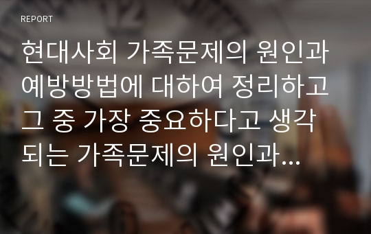 현대사회 가족문제의 원인과 예방방법에 대하여 정리하고 그 중 가장 중요하다고 생각되는 가족문제의 원인과 예방방법이 무엇인지 자신의 생각을 구체적으로 정리하고 배운 점을 서술하시오