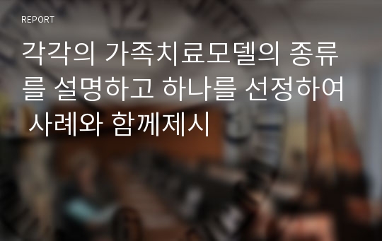 각각의 가족치료모델의 종류를 설명하고 하나를 선정하여 사례와 함께제시