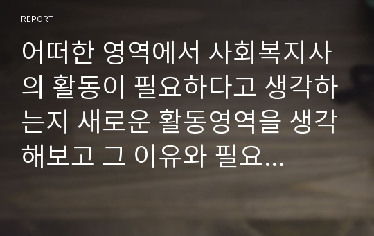 어떠한 영역에서 사회복지사의 활동이 필요하다고 생각하는지 새로운 활동영역을 생각해보고 그 이유와 필요성 그리고 사회복지사가 어떠한 서비스를 개발하여 제공하면 인간의 질이 보다 개선되어 복지국가를 만들 수 있다고 생각하는지 작성하시오