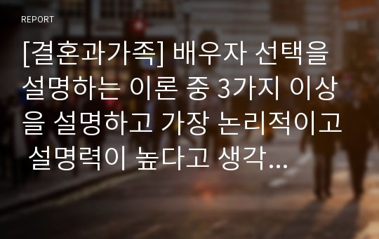 [결혼과가족] 배우자 선택을 설명하는 이론 중 3가지 이상을 설명하고 가장 논리적이고 설명력이 높다고 생각되는 이론이 무엇이고 그 이론을 선택한 이유에 대해 설명하시오