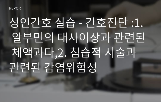 성인간호 실습 - 간호진단 :1. 알부민의 대사이상과 관련된 체액과다,2. 침습적 시술과 관련된 감염위험성