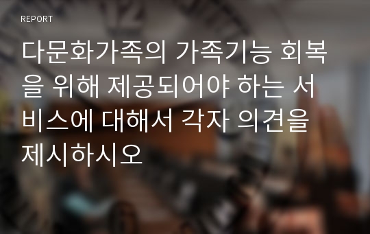 다문화가족의 가족기능 회복을 위해 제공되어야 하는 서비스에 대해서 각자 의견을 제시하시오