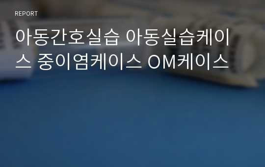 아동간호실습 아동실습케이스 중이염케이스 OM케이스