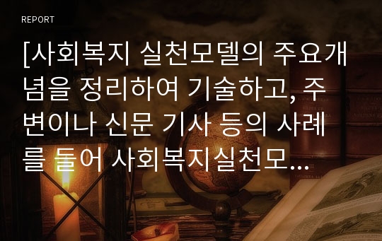 [사회복지 실천모델의 주요개념을 정리하여 기술하고, 주변이나 신문 기사 등의 사례를 들어 사회복지실천모델 적용 방안에 대하여 기술하세요]