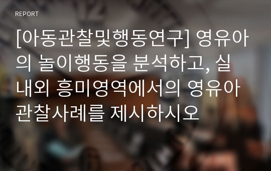 [아동관찰및행동연구] 영유아의 놀이행동을 분석하고, 실내외 흥미영역에서의 영유아 관찰사례를 제시하시오