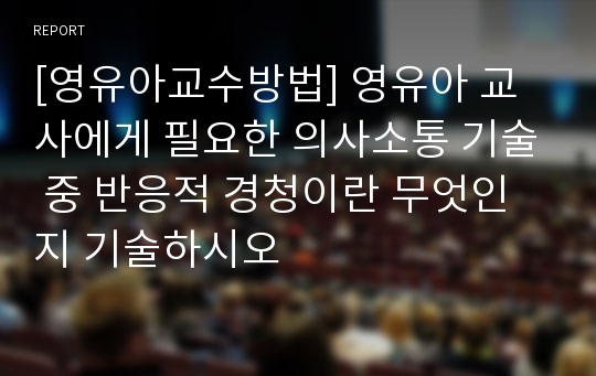 [영유아교수방법] 영유아 교사에게 필요한 의사소통 기술 중 반응적 경청이란 무엇인지 기술하시오