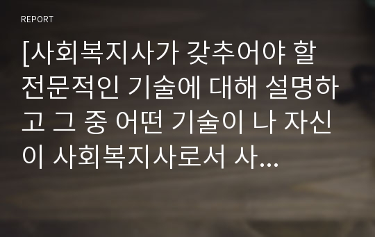 [사회복지사가 갖추어야 할 전문적인 기술에 대해 설명하고 그 중 어떤 기술이 나 자신이 사회복지사로서 사회복지현장에서 활동할 때 가장 필요한 것인지에 대해 자신의 의견을 서술하시오]