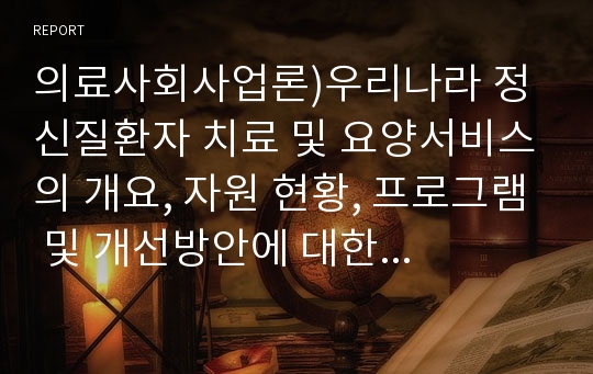 의료사회사업론)우리나라 정신질환자 치료 및 요양서비스의 개요, 자원 현황, 프로그램 및 개선방안에 대한 의견을 기술하시오