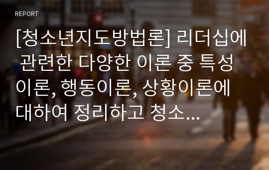 [청소년지도방법론] 리더십에 관련한 다양한 이론 중 특성이론, 행동이론, 상황이론에 대하여 정리하고 청소년지도사에게 가장 참고될 만한 내용이 무엇인지에 대하여 논평하세요