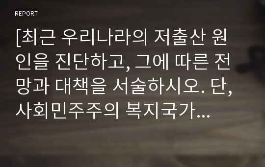 [최근 우리나라의 저출산 원인을 진단하고, 그에 따른 전망과 대책을 서술하시오. 단, 사회민주주의 복지국가에서 추진 중인 정책 중 도입 가능한 정책 2개 이상을 포함하세요.]