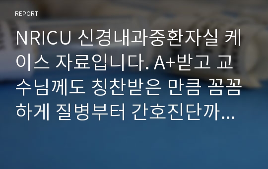 NRICU 신경내과중환자실 케이스 자료입니다. A+받고 교수님께도 칭찬받은 만큼 꼼꼼하게 질병부터 간호진단까지 잘 정리해 놓았기 때문에 많은 도움일 될 것입니다. 뇌경생에 따른 간호진단 1,2,3순위 모두 사정부터 평가까지 다 되어있습니다.