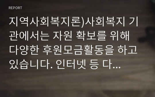 지역사회복지론)사회복지 기관에서는 자원 확보를 위해 다양한 후원모금활동을 하고 있습니다. 인터넷 등 다양한 매체를 통해 알게 된 좋은 사례(2가지 이상)를 소개하고, 이와 함께 후원모금이 활성화 될 수 있는 방법에 대해 본인의 견해를 쓰세요.