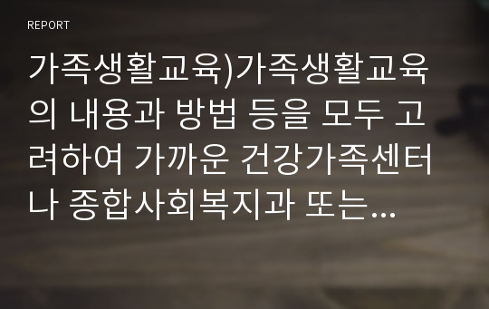 가족생활교육)가족생활교육의 내용과 방법 등을 모두 고려하여 가까운 건강가족센터나 종합사회복지과 또는 종교기관, 민간기관에서 강의를 수강합니다.각 내용의 장점과 단점 그리고 개선방안에 대해서 종합적으로 본 가족생활교육 강의를 통해서 공부한 내용을 적용하여 보고서를 작성하시오.