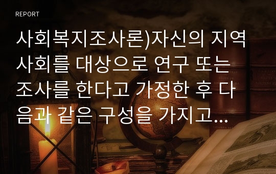 사회복지조사론)자신의 지역사회를 대상으로 연구 또는 조사를 한다고 가정한 후 다음과 같은 구성을 가지고 연구계획서를 작성할 것