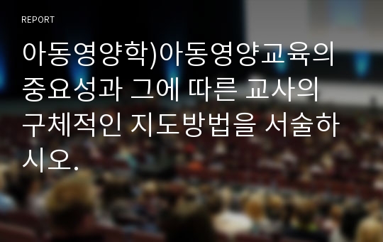 아동영양학)아동영양교육의 중요성과 그에 따른 교사의 구체적인 지도방법을 서술하시오.