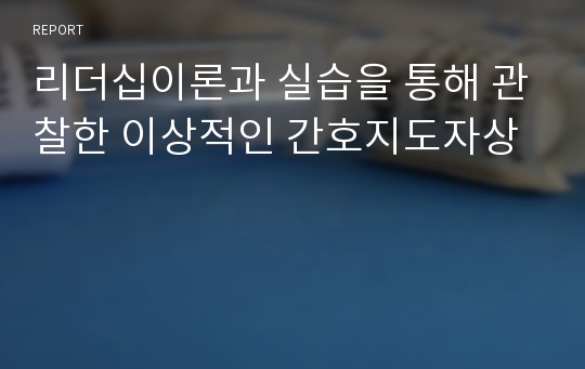 리더십이론과 실습을 통해 관찰한 이상적인 간호지도자상