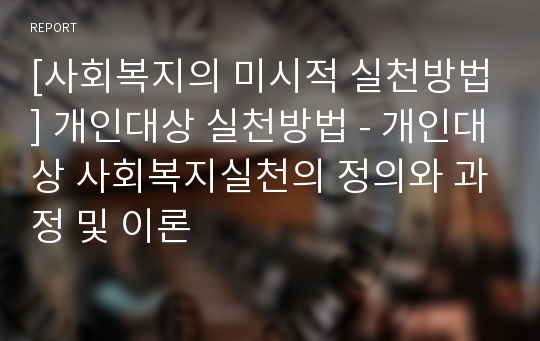 [사회복지의 미시적 실천방법] 개인대상 실천방법 - 개인대상 사회복지실천의 정의와 과정 및 이론