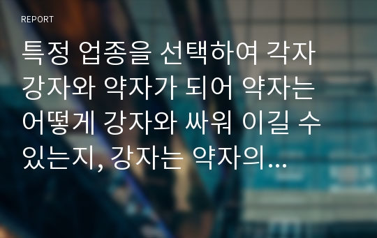 특정 업종을 선택하여 각자 강자와 약자가 되어 약자는 어떻게 강자와 싸워 이길 수 있는지, 강자는 약자의 도전을 어떻게 뿌리칠 수 있는지 서로의 전략에 대해 토론하시오