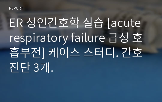 ER 성인간호학 실습 [acute respiratory failure 급성 호흡부전] 케이스 스터디. 간호진단 3개.