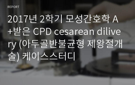 2017년 2학기 모성간호학 A+받은 CPD cesarean dilivery (아두골반불균형 제왕절개술) 케이스스터디