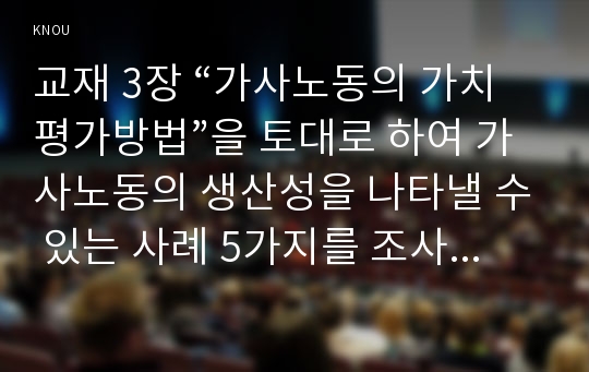 교재 3장 “가사노동의 가치평가방법”을 토대로 하여 가사노동의 생산성을 나타낼 수 있는 사례 5가지를 조사하여 소개하고, 각 사례별로 적용 가능한 가사노동 가치평가방법을 모두 나열하시오. 그런 다음 선정한 사례별로 가사노동의 경제적 가치평가를 산출하기 위해 수집할 필요가 있는 정보(예: 연령, 학력, 임금 등)를 가능한 한 많이 찾아 정리하시오. 다음으로