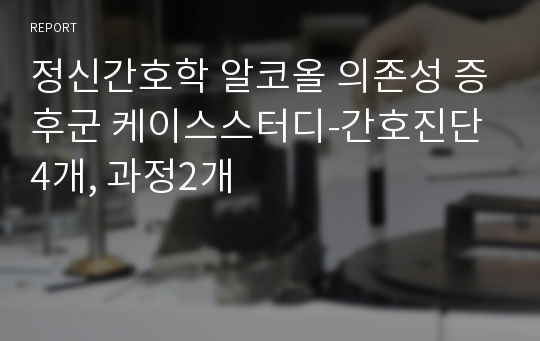 정신간호학 알코올 의존성 증후군 케이스스터디-간호진단4개, 과정2개