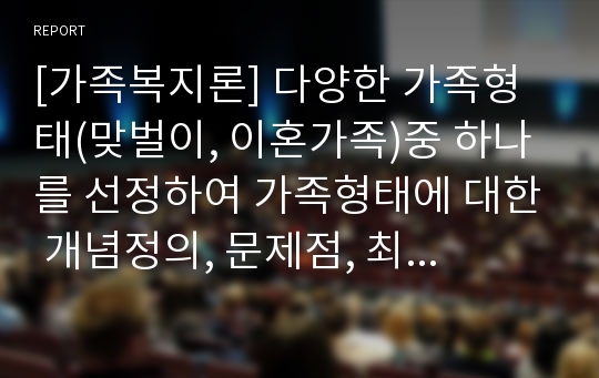 [가족복지론] 다양한 가족형태(맞벌이, 이혼가족)중 하나를 선정하여 가족형태에 대한 개념정의, 문제점, 최근현황을 살펴보고 해결방안(정책)을 자신의 견해에서 서술하시오.