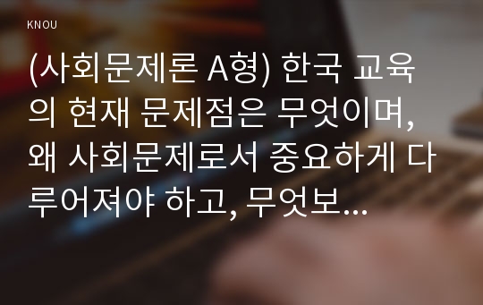 (사회문제론 A형) 한국 교육의 현재 문제점은 무엇이며, 왜 사회문제로서 중요하게 다루어져야 하고, 무엇보다 아동과 청소년의 권리가 존중되는 방식으로 변화되기 위해 필요한 변화는 어떤 것인지에 대해 구체적으로 논하시오