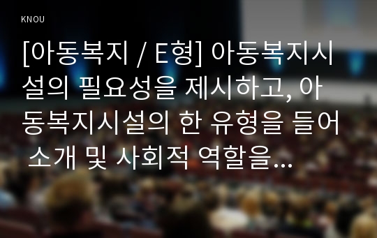 [아동복지 / E형] 아동복지시설의 필요성을 제시하고, 아동복지시설의 한 유형을 들어 소개 및 사회적 역할을 설명하고, 아동의 권리와 복지를 위해 바람직한 실천방안을 논하시오