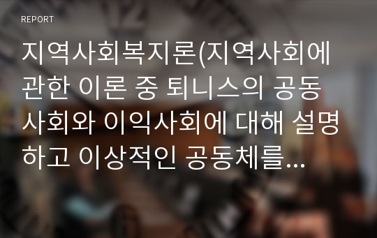 지역사회복지론(지역사회에 관한 이론 중 퇴니스의 공동사회와 이익사회에 대해 설명하고 이상적인 공동체를 구현하기 위한 방안을 구체적으로 제시하시오.