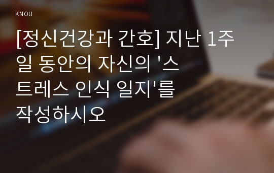 [정신건강과 간호] 지난 1주일 동안의 자신의 &#039;스트레스 인식 일지&#039;를 작성하시오