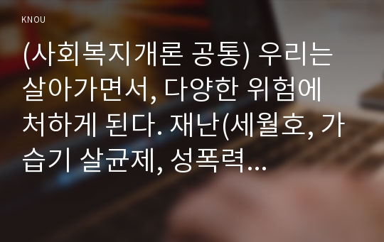 (사회복지개론 공통) 우리는 살아가면서, 다양한 위험에 처하게 된다. 재난(세월호, 가습기 살균제, 성폭력 등), 실업(청년실업, 은퇴 등), 장애, 질병(암, 치매 등), 소외(왕따), 교육, 주거 등. 이런 위험들 중 하나를 선택하고, 이와 관련된 당사자를 인터뷰하시오