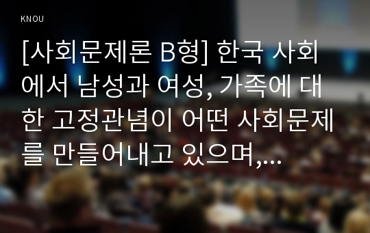 [사회문제론 B형] 한국 사회에서 남성과 여성, 가족에 대한 고정관념이 어떤 사회문제를 만들어내고 있으며, 어른과 아이, 남성과 여성이 모두 더 자유롭고 평등한 관계를 맺고 살아가기 위해서는 어떤 방식으로 해결해 나가면 좋을지에 대하여 구체적인 사례를 들어 서술하시오