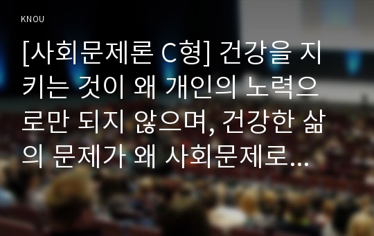 [사회문제론 C형] 건강을 지키는 것이 왜 개인의 노력으로만 되지 않으며, 건강한 삶의 문제가 왜 사회문제로서 취급되어야 하는지에 관해 구체적인 사례를 들어 서술하시오